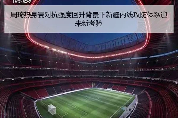 周琦热身赛对抗强度回升背景下新疆内线攻防体系迎来新考验