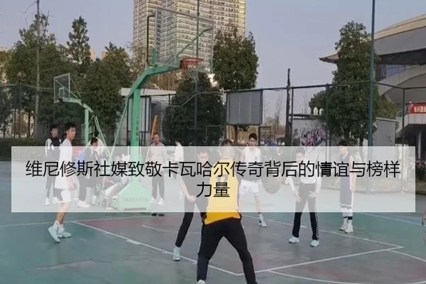 维尼修斯社媒致敬卡瓦哈尔传奇背后的情谊与榜样力量