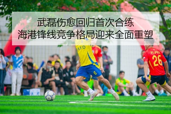 武磊伤愈回归首次合练 海港锋线竞争格局迎来全面重塑